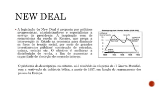  A legislação do New Deal é proposta por políticos
progressistas, administradores e especialistas a
serviço do presidente. A inspiração vem de
economistas da escola de Keynes, que prega a
intervenção do Estado na economia para diminuir
os focos de tensão social, por meio de grandes
investimentos públicos: construção de estradas,
usinas, escolas etc. O objetivo é melhorar a
distribuição de renda, a fim de aumentar a
capacidade de absorção do mercado interno.
O problema do desemprego, no entanto, só é resolvido às vésperas da II Guerra Mundial,
com a reativação da indústria bélica, a partir de 1937, em função do rearmamento dos
países da Europa.
 