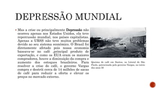  Mas a crise ou principalmente Depressão não
ocorreu apenas nos Estados Unidos, ela teve
repercussão mundial, nos países capitalistas.
Apenas a URSS não teve muitos problemas
devido ao seu sistema econômico. O Brasil foi
diretamente afetado pois nossa economia
baseava-se no café ,principal produto de
exportação, e como os EUA eram os maiores
compradores, houve a diminuição da compra e
aumento dos estoques brasileiros. Para
resolver a crise do café, o governo Vargas
compra e destrói cerca de 14 milhões de sacas
de café para reduzir a oferta e elevar os
preços no mercado externo.
Queima de café em Santos, no Litoral de São
Paulo, patrocinada pelo governo Vargas, no início
dos anos 30
 