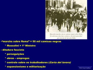 -“marcha sobre Roma” = 50 mil camisas negras
* Mussolini = 1º Ministro
- ditadura fascista
* perseguições
* obras – empregos
* controle sobre os trabalhadores (Carta del lavoro)
* expansionismo e militarização Prof. Caco Cardozo
 