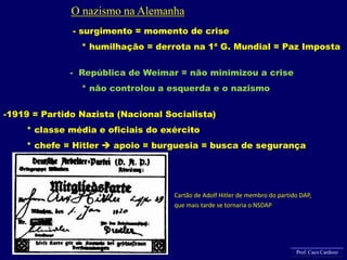 - surgimento = momento de crise
* humilhação = derrota na 1ª G. Mundial = Paz Imposta
- República de Weimar = não minimizou a crise
* não controlou a esquerda e o nazismo
-1919 = Partido Nazista (Nacional Socialista)
* classe média e oficiais do exército
* chefe = Hitler  apoio = burguesia = busca de segurança
Cartão de Adolf Hitler de membro do partido DAP,
que mais tarde se tornaria o NSDAP
O nazismo na Alemanha
Prof. Caco Cardozo
 
