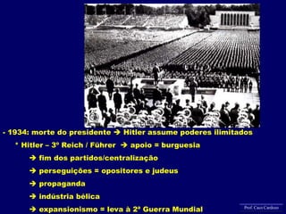 - 1934: morte do presidente  Hitler assume poderes ilimitados
* Hitler – 3º Reich / Führer  apoio = burguesia
 fim dos partidos/centralização
 perseguições = opositores e judeus
 propaganda
 indústria bélica
 expansionismo = leva à 2ª Guerra Mundial Prof. Caco Cardozo
 
