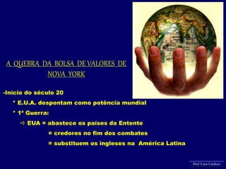 -Início do século 20
* E.U.A. despontam como potência mundial
* 1ª Guerra:
 EUA = abastece os países da Entente
= credores no fim dos combates
= substituem os ingleses na América Latina
A QUEBRA DA BOLSA DE VALORES DE
NOVA YORK
Prof. Caco Cardozo
 