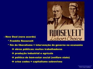 - New Deal (novo acordo)
* Franklin Roosevelt
* fim do liberalismo = intervenção do governo na economia
 obras públicas: muitos trabalhadores
 produção industrial e agrícola
 política de bem-estar social (welfare state)
 crise cedeu = capitalismo sobreviveu
Prof. Caco Cardozo
 
