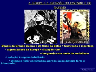 -Depois da Grande Guerra e da Crise da Bolsa = frustração e incerteza
* alguns países da Europa = situação ruim
= burguesia com medo do socialismo
 solução = regime totalitário
* ditadura /líder carismático /partido único /Estado forte e
interventor
A EUROPA E A ASCENSÃO DO FASCISMO E DO
NAZISMO
Prof. Caco Cardozo
 