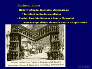 Fascismo italiano
- Itália = inflação, falências, desemprego
* fortalecimento do socialismo
- Partido Fascista italiano = Benito Mussolini
* adesão capitalista / violência contra os opositores
Prof. Caco Cardozo
 
