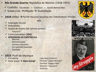 • Pós Grande Guerra: República de Weimer (1918-1933)
• 1919: Hitler 
• 1923: Push de Munique
 Coalizão:
 Grave crise inflação  insatisfação
Socialistas + Católicos + Social-democratas
NAZI
Partido Nacional-Socialista dos Trabalhadores Alemães
 Inspiração fascista
 Antissemita
 Seções de Assalto (AS camisas-pardas)
 Contra Sozialisten (SOZI)
 ATMOSFERA DE ESPETÁCULO
- Marchas
- Demonstrações
- Cartazes chocantes
- Cruz gamada (swastika)
- Suadação
- Futura SS
 Cervejaria
 Hitler preso  Mein Kampf
- Líder forte (Fürhrer)
- Eliminar “raças inferiores”
- Dominar “espaço vital”
- Dominar “raça pura”
- Anshulus
 