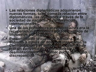 Las relaciones diplomáticas adquirieron nuevas formas, tales como la relación entre diplomáticos, las reuniones a través de la sociedad de naciones y conferencias internacionales. Una de las principales preocupaciones era la recuperación económica por los cambios de impuestos por la guerra. Predominio de la cuestión Alemana. Se enfrentó a través de dos posturas, como, la Confrontación y el diálogo, la existencia de fijar un convenio de reparaciones y la desmilitarización. El primer punto generaba discrepancias. 