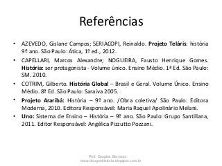 Referências
• AZEVEDO, Gislane Campos; SERIACOPI, Reinaldo. Projeto Teláris: história
9º ano. São Paulo: Ática, 1º ed., 2012.
• CAPELLARI, Marcos Alexandre; NOGUEIRA, Fausto Henrique Gomes.
História: ser protagonista - Volume único. Ensino Médio. 1ª Ed. São Paulo:
SM. 2010.
• COTRIM, Gilberto. História Global – Brasil e Geral. Volume Único. Ensino
Médio. 8ª Ed. São Paulo: Saraiva 2005.
• Projeto Araribá: História – 9º ano. /Obra coletiva/ São Paulo: Editora
Moderna, 2010. Editora Responsável: Maria Raquel Apolinário Melani.
• Uno: Sistema de Ensino – História – 9º ano. São Paulo: Grupo Santillana,
2011. Editor Responsável: Angélica Pizzutto Pozzani.
Prof. Douglas Barraqui
www.dougnahistoria.blogspot.com.br
 