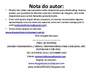 Nota do autor:• Muitos dos slides aqui postados estão disponíveis para dowloading. Outros,
porém, por questões de direitos autorais e direitos de imagens, não estão
disponíveis para serem baixados gratuitamente.
• Caso você queira algum desses arquivos, ou mesmo encomendar alguma
apresentação com um tema em especial, entre em contato comigo pelo E-
mail (ambientalhistoria@gmail.com).
• Visite minha página na internet:
www.dougnahistoria.blogspot.com.br
Prof. Douglas Barraqui
_______________________
PROF. DE HISTÓRIA
(ENSINO FUNDAMENTAL / MÉDIO / PREPARATÓRIOS PARA CONCURSO, PRÉ-
VESTIBULAR E PRÉ-IFES)
TEL: (27) 99732-1315 / (27) 98889-1622
E-Mail: ambientalhistoria@gmail.com
Páginas na internet:
www.dougnahistoria.blogspot.com
www.ambietalhistoria.blogspot.com
Prof. Douglas Barraqui
www.dougnahistoria.blogspot.com.br
 