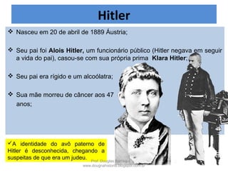 Hitler
 Nasceu em 20 de abril de 1889 Áustria;
 Pais: Alois Hitler e Klara Hitler;
A identidade do avô paterno de
Hitler é desconhecida, chegando a
suspeitas de que era um judeu. Prof. Douglas Barraqui
www.dougnahistoria.blogspot.com.br
 