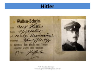  1918 – foi ferido por gás
 desenvolveu
um patriotismo alemão
apaixonado
 1919 – Filiou-se ao Partido
dos Trabalhadores
Alemães, - no ano seguinte
passou a se chamar Partido
Nacional Socialista dos
Trabalhadores Alemães.
Após a derrota alemã em 1918
Hitler teria dito em um
discurso:
“foi o pior dia da minha vida”
Hitler
Prof. Douglas Barraqui
www.dougnahistoria.blogspot.com.br
 