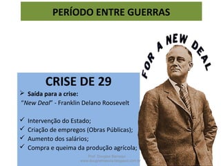 CRISE DE 29
 Saída para a crise:
“New Deal” - Franklin Delano Roosevelt
 Intervenção do Estado;
 Criação de empregos (Obras Públicas);
 Aumento dos salários;
 Compra e queima da produção agrícola;
PERÍODO ENTRE GUERRAS
Prof. Douglas Barraqui
www.dougnahistoria.blogspot.com.br
 