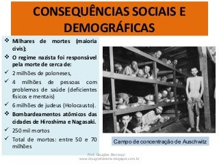 CONSEQUÊNCIAS SOCIAIS E
DEMOGRÁFICAS
 Milhares de mortes (maioria
civis);
 O regime nazista foi responsável
pela morte de cerca de:
 2 milhões de poloneses,
 4 milhões de pessoas com
problemas de saúde (deficientes
físicos e mentais)
 6 milhões de judeus (Holocausto).
 Bombardeamentos atômicos das
cidades de Hiroshima e Nagasaki.
 250 mil mortos
 Total de mortos: entre 50 e 70
milhões
Prof. Douglas Barraqui
www.dougnahistoria.blogspot.com.br
Campo de concentração de Auschwitz
 