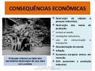  Destruição de cidades e
parques industriais;
 Destruição dos meios de
produção:
 campo arrasado,
 instalações industriais,
 vias de comunicação e
transporte.
 Desvalorização da moeda
 Inflação
 Economia europeia entrou em
recessão.
 EUA aumentam a produção
industrial.
Prof. Douglas Barraqui
www.dougnahistoria.blogspot.com.br
CONSEQUÊNCIAS ECONÔMICAS
Crianças choram ao lado dos
escombros destruição de sua casa
em Londres
 