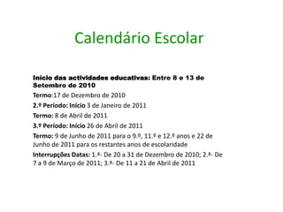 Calendário EscolarInício das actividades educativas: Entre 8 e 13 de Setembro de 2010Termo:17 de Dezembro de 20102.º Período:Início 3 de Janeiro de 2011Termo: 8 de Abril de 20113.º Período:Início 26 de Abril de 2011 Termo: 9 de Junho de 2011 para o 9.º, 11.º e 12.º anos e 22 de Junho de 2011 para os restantes anos de escolaridadeInterrupçõesDatas: 1.ª- De 20 a 31 de Dezembro de 2010; 2.ª- De 7 a 9 de Março de 2011; 3.ª- De 11 a 21 de Abril de 2011  