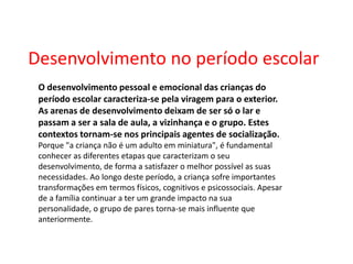 Desenvolvimento no período escolar O desenvolvimento pessoal e emocional das crianças do período escolar caracteriza-se pela viragem para o exterior. As arenas de desenvolvimento deixam de ser só o lar e passam a ser a sala de aula, a vizinhança e o grupo. Estes contextos tornam-se nos principais agentes de socialização. Porque "a criança não é um adulto em miniatura", é fundamental conhecer as diferentes etapas que caracterizam o seu desenvolvimento, de forma a satisfazer o melhor possível as suas necessidades. Ao longo deste período, a criança sofre importantes transformações em termos físicos, cognitivos e psicossociais. Apesar de a família continuar a ter um grande impacto na sua personalidade, o grupo de pares torna-se mais influente que anteriormente.