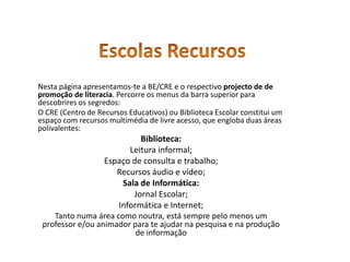 Escolas RecursosNesta página apresentamos-te a BE/CRE e o respectivo projecto de de promoção de literacia. Percorre os menus da barra superior para descobrires os segredos:O CRE (Centro de Recursos Educativos) ou Biblioteca Escolar constitui um espaço com recursos multimédia de livre acesso, que engloba duas áreas polivalentes: Biblioteca:Leitura informal;Espaço de consulta e trabalho; Recursos áudio e vídeo;Sala de Informática:Jornal Escolar; Informática e Internet; Tanto numa área como noutra, está sempre pelo menos um professor e/ou animador para te ajudar na pesquisa e na produção de informação