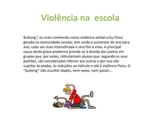 Violência na  escolaBullying”, ou mais conhecido como violência verbal e/ou física gerada na comunidade escolar, tem vindo a aumentar de ano para ano, cada vez mais intensificada e sem fim à vista. A principal causa deste grave problema prende-se à divisão dos jovens em grupos que, por vezes, ridicularizam alunos que, segundo os seus padrões, são considerados inferior aos outros e por isso são sujeitos às piadas, às reduções ao ridículo e até à violência física. O “bullying” não escolhe idades, nem sexos, nem países...