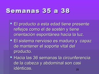 25
Semanas 35 a 38Semanas 35 a 38
 El producto a esta edad tiene presenteEl producto a esta edad tiene presente
reflejos como el de sostén y tienereflejos como el de sostén y tiene
orientación espontánea hacia la luz.orientación espontánea hacia la luz.
 El sistema nervioso es maduro y capazEl sistema nervioso es maduro y capaz
de mantener el soporte vital delde mantener el soporte vital del
producto.producto.
 Hacia las 36 semanas la circunferenciaHacia las 36 semanas la circunferencia
de la cabeza y abdominal son caside la cabeza y abdominal son casi
idénticas.idénticas.
 