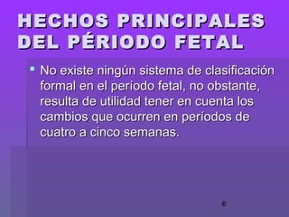 6
HECHOS PRINCIPALESHECHOS PRINCIPALES
DEL PÉRIODO FETALDEL PÉRIODO FETAL
 No existe ningún sistema de clasificaciónNo existe ningún sistema de clasificación
formal en el período fetal, no obstante,formal en el período fetal, no obstante,
resulta de utilidad tener en cuenta losresulta de utilidad tener en cuenta los
cambios que ocurren en períodos decambios que ocurren en períodos de
cuatro a cinco semanas.cuatro a cinco semanas.
 