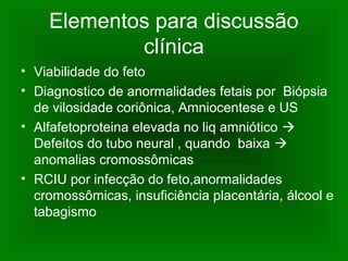 Elementos para discussão
clínica
• Viabilidade do feto
• Diagnostico de anormalidades fetais por Biópsia
de vilosidade coriônica, Amniocentese e US
• Alfafetoproteina elevada no liq amniótico 
Defeitos do tubo neural , quando baixa 
anomalias cromossômicas
• RCIU por infecção do feto,anormalidades
cromossômicas, insuficiência placentária, álcool e
tabagismo
 