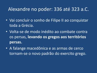 Alexandre no poder: 336 até 323 a.C.
• Vai concluir o sonho de Filipe II ao conquistar
toda a Grécia.
• Volta-se de modo inédito ao combate contra
os persas, levando os gregos aos territórios
persas.
• A falange macedônica e as armas de cerco
tornam-se o novo padrão do exercito grego.
 