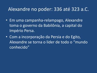 • Em uma campanha-relampago, Alexandre
toma o governo da Babilônia, a capital do
Império Persa.
• Com a incorporação da Persia e do Egito,
Alexandre se torna o lider de todo o “mundo
conhecido”
Alexandre no poder: 336 até 323 a.C.
 