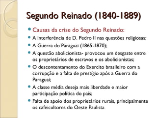 Segundo Reinado (1840-1889)Segundo Reinado (1840-1889)
Causas da crise do Segundo Reinado:
 A interferência de D. Pedro II nas questões religiosas;
 A Guerra do Paraguai (1865-1870);
 A questão abolicionista- provocou um desgaste entre
os proprietários de escravos e os abolicionistas;
 O descontentamento do Exercito brasileiro com a
corrupção e a falta de prestígio após a Guerra do
Paraguai;
 A classe média deseja mais liberdade e maior
participação política do país;
 Falta de apoio dos proprietários rurais, principalmente
os cafeicultores do Oeste Paulista
 