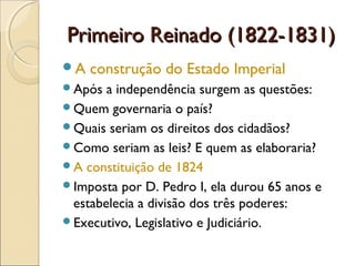 Primeiro Reinado (1822-1831)Primeiro Reinado (1822-1831)
A construção do Estado Imperial
Após a independência surgem as questões:
Quem governaria o país?
Quais seriam os direitos dos cidadãos?
Como seriam as leis? E quem as elaboraria?
A constituição de 1824
Imposta por D. Pedro I, ela durou 65 anos e
estabelecia a divisão dos três poderes:
Executivo, Legislativo e Judiciário.
 