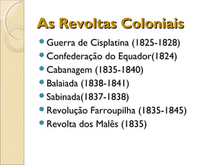 As Revoltas ColoniaisAs Revoltas Coloniais
Guerra de Cisplatina (1825-1828)
Confederação do Equador(1824)
Cabanagem (1835-1840)
Balaiada (1838-1841)
Sabinada(1837-1838)
Revolução Farroupilha (1835-1845)
Revolta dos Malês (1835)
 