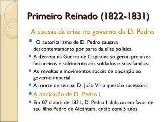 Primeiro Reinado (1822-1831)Primeiro Reinado (1822-1831)
A causas da crise no governo de D. Pedro
 O autoritarismo de D. Pedro causava
descontentamento por parte da elite política.
 A derrota na Guerra de Cisplatina só gerou prejuízos
financeiros e sofrimento aos soldados e suas famílias.
 As revoltas e movimentos sociais de oposição ao
governo imperial.
 A morte de seu pai D. João VI- a questão sucessória
A abdicação de D. Pedro I
 Em 07 d abril de 1831, D. Pedro I abdicou em favor de
seu filho Pedro de Alcântara, então com 5 anos.
 