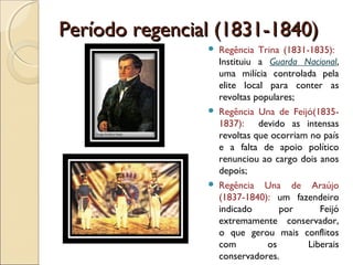Período regencial (1831-1840)Período regencial (1831-1840)
 Regência Trina (1831-1835):
Instituiu a Guarda Nacional,
uma milícia controlada pela
elite local para conter as
revoltas populares;
 Regência Una de Feijó(1835-
1837): devido as intensas
revoltas que ocorriam no país
e a falta de apoio político
renunciou ao cargo dois anos
depois;
 Regência Una de Araújo
(1837-1840): um fazendeiro
indicado por Feijó
extremamente conservador,
o que gerou mais conflitos
com os Liberais
conservadores.
 