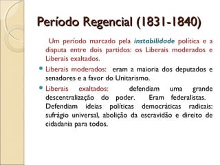 Período Regencial (1831-1840)Período Regencial (1831-1840)
Um período marcado pela instabilidade política e a
disputa entre dois partidos: os Liberais moderados e
Liberais exaltados.
 Liberais moderados: eram a maioria dos deputados e
senadores e a favor do Unitarismo.
 Liberais exaltados: defendiam uma grande
descentralização do poder. Eram federalistas.
Defendiam ideias políticas democráticas radicais:
sufrágio universal, abolição da escravidão e direito de
cidadania para todos.
 