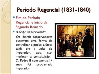 Período Regencial (1831-1840)Período Regencial (1831-1840)
Fim do Período
Regencial e início da
Segundo Reinado
 O Golpe da Maioridade:
Os liberais conservadores
buscavam uma forma de
centralizar o poder, a única
saída era a volta do
Imperador, para isso,
mudaram a constituição.
D. Pedro II com apenas 14
anos foi proclamado
imperador.
 