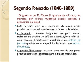 Segundo Reinado (1840-1889)Segundo Reinado (1840-1889)
O governo de D. Pedro II, que durou 49 anos, foi
marcada por muitas mudanças sociais, política e
econômica no Brasil.
 Ciclo do café: com o crescimento da venda deste
produto ocorreu o investimento na indústria brasileira.
 A imigração: muitos imigrantes europeus vieram
trabalhar na lavoura de café em substituição a mão-de-
obra escrava. Trabalhavam inicialmente no sistema de
parceria que fracassou, e que foi substituído pelo sistema
de colonato.
 A questão Abolicionista: ocorreu uma pressão por parte
principalmente da Inglaterra para o fim da escravidão.
 