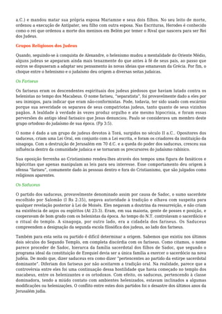 a.C.) e mandou matar sua própria esposa Mariamne e seus dois filhos. No seu leito de morte,
ordenou a execução de Antípater, seu filho com outra esposa. Nas Escrituras, Herodes é conhecido
como o rei que ordenou a morte dos meninos em Belém por temer o Rival que nascera para ser Rei
dos Judeus.
Grupos Religiosos dos Judeus
Quando, seguindo-se à conquista de Alexandre, o helenismo mudou a mentalidade do Oriente Médio,
alguns judeus se apegaram ainda mais tenazmente do que antes à fé de seus pais, ao passo que
outros se dispuseram a adaptar seu pensamento às novas ideias que emanavam da Grécia. Por fim, o
choque entre o helenismo e o judaísmo deu origem a diversas seitas judaicas.
Os Fariseus
Os fariseus eram os descendentes espirituais dos judeus piedosos que haviam lutado contra os
helenistas no tempo dos Macabeus. O nome fariseu, “separatista”, foi provavelmente dado a eles por
seu inimigos, para indicar que eram não-conformistas. Pode, todavia, ter sido usado com escárnio
porque sua severidade os separava de seus compatriotas judeus, tanto quanto de seus vizinhos
pagãos. A lealdade à verdade às vezes produz orgulho e ate mesmo hipocrisia, e foram essas
perversões do antigo ideal farisaico que Jesus denunciou. Paulo se considerava um membro deste
grupo ortodoxo do judaísmo de sua época. (Fp 3:5).
O nome é dado a um grupo de judeus devotos à Torá, surgidos no século II a.C.. Opositores dos
saduceus, criam uma Lei Oral, em conjunto com a Lei escrita, e foram os criadores da instituição da
sinagoga. Com a destruição de Jerusalém em 70 d.C. e a queda do poder dos saduceus, cresceu sua
influência dentro da comunidade judaica e se tornaram os precursores do judaísmo rabínico.
Sua oposição ferrenha ao Cristianismo rendeu-lhes através dos tempos uma figura de fanáticos e
hipócritas que apenas manipulam as leis para seu interesse. Esse comportamento deu origem à
ofensa “fariseu”, comumente dado às pessoas dentro e fora do Cristianismo, que são julgados como
religiosos aparentes.
Os Saduceus
O partido dos saduceus, provavelmente denominado assim por causa de Sadoc, o sumo sacerdote
escolhido por Salomão (I Rs 2:35), negava autoridade à tradição e olhava com suspeita para
qualquer revelação posterior à Lei de Moisés. Eles negavam a doutrina da ressurreição, e não criam
na existência de anjos ou espíritos (At 23:3). Eram, em sua maioria, gente de posses e posição, e
cooperavam de bom grado com os helenistas da época. Ao tempo do N.T. controlavam o sacerdócio e
o ritual do templo. A sinagoga, por outro lado, era a cidadela dos fariseus. Os Saduceus
compreendem a designação da segunda escola filosófica dos judeus, ao lado dos fariseus.
Também para esta seita ou partido é difícil determinar a origem. Sabemos que existiu nos últimos
dois séculos do Segundo Templo, em completa discórdia com os fariseus. Como citamos, o nome
parece proceder de Sadoc, hierarca da família sacerdotal dos filhos de Sadoc, que segundo o
programa ideal da constituição de Ezequiel devia ser a única família a exercer o sacerdócio na nova
Judéia. De modo que, dizer saduceus era como dizer “pertencentes ao partido da estirpe sacerdotal
dominante”. Diferiam dos fariseus por não aceitarem a tradição oral. Na realidade, parece que a
controvérsia entre eles foi uma continuação dessa hostilidade que havia começado no templo dos
macabeus, entre os helenizantes e os ortodoxos. Com efeito, os saduceus, pertencendo à classe
dominadora, tendo a miúdo contato com ambientes helenizados, estavam inclinados a algumas
modificações ou helenizações. O conflito entre estes dois partidos foi o desastre dos últimos anos da
Jerusalém judia.
 