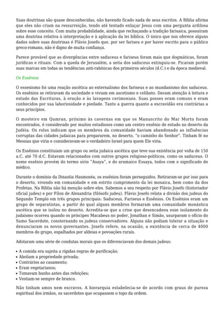 Suas doutrinas são quase desconhecidas, não havendo ficado nada de seus escritos. A Bíblia afirma
que eles não criam na ressurreição, tendo até tentado enlaçar Jesus com uma pergunta ardilosa
sobre esse conceito. Com muita probabilidade, ainda que rechaçando a tradição farisaica, possuíram
uma doutrina relativa à interpretação e à aplicação da lei bíblica. O único que nos oferece alguns
dados sobre suas doutrinas é Flávio Josefo que, por ser fariseu e por haver escrito para o público
greco-romano, não é digno de muita confiança.
Parece provável que as divergências entre saduceus e fariseus foram mais que dogmáticas, foram
jurídicas e rituais. Com a queda de Jerusalém, a seita dos saduceus extinguiu-se. Ficaram porém
suas marcas em todas as tendências anti-rabínicas dos primeiros séculos (d.C.) e da época medieval.
Os Essênios
O essenismo foi uma reação ascética ao externalismo dos fariseus e ao mundanismo dos saduceus.
Os essênios se retiravam da sociedade e viviam em ascetismo e celibato. Davam atenção à leitura e
estudo das Escrituras, à oração e às lavagens cerimoniais. Suas posses eram comuns e eram
conhecidos por sua laboriosidade e piedade. Tanto a guerra quanto a escravidão era contrárias a
seus princípios.
O mosteiro em Qumran, próximo às cavernas em que os Manuscrito do Mar Morto foram
encontrados, é considerado por muitos estudiosos como um centro essênio de estudo no deserto da
Judéia. Os rolos indicam que os membros da comunidade haviam abandonado as influências
corruptas das cidades judaicas para prepararem, no deserto, “o caminho do Senhor”. Tinham fé no
Messias que viria e consideravam-se o verdadeiro Israel para quem Ele viria.
Os Essênios constituíam um grupo ou seita judaica ascética que teve sua existência por volta de 150
a.C. até 70 d.C. Estavam relacionados com outros grupos religioso-políticos, como os saduceus. O
nome essênio provém do termo sírio “Asaya”, e do aramaico Essaya, todos com o significado de
médico.
Durante o domínio da Dinastia Hasmonéa, os essênios foram perseguidos. Retiraram-se por isso para
o deserto, vivendo em comunidade e em estrito cumprimento da lei mosaica, bem como da dos
Profetas. Na Bíblia não há menção sobre eles. Sabemos a seu respeito por Flávio Josefo (historiador
oficial judeu) e por Fílon de Alexandria (filósofo judeu). Flávio Josefo relata a divisão dos judeus do
Segundo Templo em três grupos principais: Saduceus, Fariseus e Essênios. Os Essênios eram um
grupo de separatistas, a partir do qual alguns membros formaram uma comunidade monástica
ascética que se isolou no deserto. Acredita-se que a crise que desencadeou esse isolamento do
judaísmo ocorreu quando os príncipes Macabeus no poder, Jonathan e Simão, usurparam o ofício do
Sumo Sacerdote, consternando os judeus conservadores. Alguns não podiam tolerar a situação e
denunciaram os novos governantes. Josefo refere, na ocasião, a existência de cerca de 4000
membros do grupo, espalhados por aldeias e povoações rurais.
Adotaram uma série de condutas morais que os diferenciavam dos demais judeus:
A comida era sujeita a rígidas regras de purificação;s
Aboliam a propriedade privada;s
Contrários ao casamento;s
Eram vegetarianos;s
Tomavam banho antes das refeições;s
Vestiam-se sempre de branco.s
Não tinham amos nem escravos. A hierarquia estabelecia-se de acordo com graus de pureza
espiritual dos irmãos, os sacerdotes que ocupassem o topo da ordem.
 