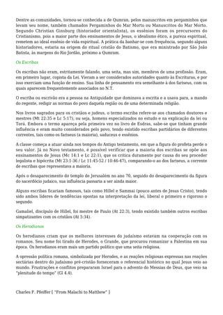 Dentre as comunidades, tornou-se conhecida a de Qumran, pelos manuscritos em pergaminhos que
levam seu nome, também chamados Pergaminhos do Mar Morto ou Manuscritos do Mar Morto.
Segundo Christian Ginsburg (historiador orientalista), os essênios foram os precursores do
Cristianismo, pois a maior parte dos ensinamentos de Jesus, o idealismo ético, a pureza espiritual,
remetem ao ideal essênio de vida espiritual. A prática da banhar-se com frequência, segundo alguns
historiadores, estaria na origem do ritual cristão do Batismo, que era ministrado por São João
Batista, às margens do Rio Jordão, próximo a Qumram.
Os Escribas
Os escribas não eram, estritamente falando, uma seita, mas sim, membros de uma profissão. Eram,
em primeiro lugar, copista da Lei. Vieram a ser considerados autoridades quanto às Escrituras, e por
isso exerciam uma função de ensino. Sua linha de pensamento era semelhante à dos fariseus, com os
quais aparecem frequentemente associados no N.T.
O escriba ou escrivão era a pessoa na Antiguidade que dominava a escrita e a usava para, a mando
do regente, redigir as normas do povo daquela região ou de uma determinada religião.
Nos livros sagrados para os cristãos e judeus, o termo escriba refere-se aos chamados doutores e
mestres (Mt 22:35 e Lc 5:17), ou seja, homens especializados no estudo e na explicação da lei ou
Torá. Embora o termo apareça pela primeira vez no livro de Esdras, sabe-se que tinham grande
influência e eram muito considerados pelo povo, tendo existido escribas partidários de diferentes
correntes, tais como os fariseus (a maioria), saduceus e essênios.
A classe começa a atuar ainda nos tempos do Antigo testamento, em que a figura do profeta perde o
seu valor. Já no Novo testamento, é possível verificar que a maioria dos escribas se opõe aos
ensinamentos de Jesus (Mc 14:1 e Lc 22:1), que os critica duramente por causa do seu proceder
legalista e hipócrita (Mt 23:1-36 / Lc 11:45-52 / 10:46-47), comparando-o ao dos fariseus, a corrente
de escribas que representava a maioria.
Após o desaparecimento do templo de Jerusalém no ano 70, seguido do desaparecimento da figura
do sacerdócio judaico, sua influência passaria a ser ainda maior.
Alguns escribas ficariam famosos, tais como Hillel e Sammai (pouco antes de Jesus Cristo), tendo
sido ambos líderes de tendências opostas na interpretação da lei, liberal o primeiro e rigoroso o
segundo.
Gamaliel, discípulo de Hillel, foi mestre de Paulo (At 22:3), tendo existido também outros escribas
simpatizantes com os cristãos (At 5:34).
Os Herodianos
Os herodianos criam que os melhores interesses do judaísmo estavam na cooperação com os
romanos. Seu nome foi tirado de Herodes, o Grande, que procurou romanizar a Palestina em sua
época. Os herodianos eram mais um partido político que uma seita religiosa.
A opressão política romana, simbolizada por Herodes, e as reações religiosas expressas nas reações
sectárias dentro do judaísmo pré-cristão forneceram o referencial histórico no qual Jesus veio ao
mundo. Frustrações e conflitos prepararam Israel para o advento do Messias de Deus, que veio na
“plenitude do tempo” (Gl 4.4).
Charles F. Pfeiffer [ “From Malachi to Matthew” ]
 