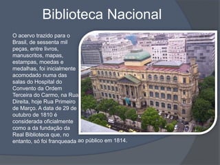 Biblioteca Nacional
O acervo trazido para o
Brasil, de sessenta mil
peças, entre livros,
manuscritos, mapas,
estampas, moedas e
medalhas, foi inicialmente
acomodado numa das
salas do Hospital do
Convento da Ordem
Terceira do Carmo, na Rua
Direita, hoje Rua Primeiro
de Março. A data de 29 de
outubro de 1810 é
considerada oficialmente
como a da fundação da
Real Biblioteca que, no
entanto, só foi franqueada ao público em 1814.
 