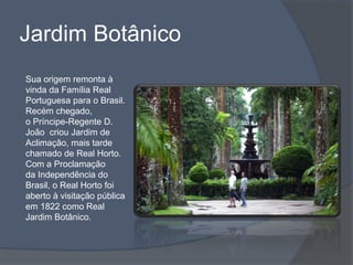 Jardim Botânico
Sua origem remonta à
vinda da Família Real
Portuguesa para o Brasil.
Recém chegado,
o Príncipe-Regente D.
João criou Jardim de
Aclimação, mais tarde
chamado de Real Horto.
Com a Proclamação
da Independência do
Brasil, o Real Horto foi
aberto à visitação pública
em 1822 como Real
Jardim Botânico.
 