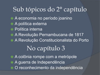 Sub tópicos do 2° capítulo
 A economia no período joanino
 A política externa
 Política interna
 A Revolução Pernambucana de 1817
 A Revolução Constitucionalista do Porto
 A colônia rompe com a metrópole
 A guerra de Independência
 O reconhecimento da independência
No capítulo 3
 