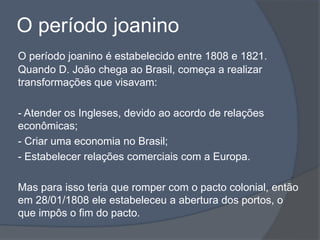 O período joanino
O período joanino é estabelecido entre 1808 e 1821.
Quando D. João chega ao Brasil, começa a realizar
transformações que visavam:
- Atender os Ingleses, devido ao acordo de relações
econômicas;
- Criar uma economia no Brasil;
- Estabelecer relações comerciais com a Europa.
Mas para isso teria que romper com o pacto colonial, então
em 28/01/1808 ele estabeleceu a abertura dos portos, o
que impôs o fim do pacto.
 
