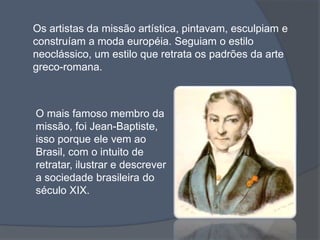 Os artistas da missão artística, pintavam, esculpiam e
construíam a moda européia. Seguiam o estilo
neoclássico, um estilo que retrata os padrões da arte
greco-romana.
O mais famoso membro da
missão, foi Jean-Baptiste,
isso porque ele vem ao
Brasil, com o intuito de
retratar, ilustrar e descrever
a sociedade brasileira do
século XIX.
 