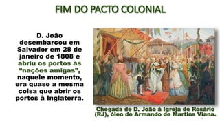 D. João
desembarcou em
Salvador em 28 de
janeiro de 1808 e
abriu os portos às
“nações amigas”,
naquele momento,
era quase a mesma
coisa que abrir os
portos à Inglaterra.
10
Chegada de D. João à Igreja do Rosário
(RJ), óleo de Armando de Martins Viana.
 