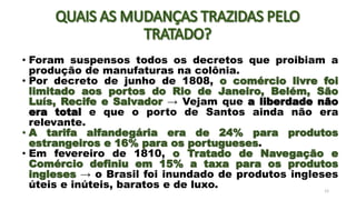 • Foram suspensos todos os decretos que proibiam a
produção de manufaturas na colônia.
• Por decreto de junho de 1808, o comércio livre foi
limitado aos portos do Rio de Janeiro, Belém, São
Luís, Recife e Salvador → Vejam que a liberdade não
era total e que o porto de Santos ainda não era
relevante.
• A tarifa alfandegária era de 24% para produtos
estrangeiros e 16% para os portugueses.
• Em fevereiro de 1810, o Tratado de Navegação e
Comércio definiu em 15% a taxa para os produtos
ingleses → o Brasil foi inundado de produtos ingleses
úteis e inúteis, baratos e de luxo. 12
 
