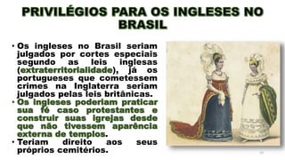 • Os ingleses no Brasil seriam
julgados por cortes especiais
segundo as leis inglesas
(extraterritorialidade), já os
portugueses que cometessem
crimes na Inglaterra seriam
julgados pelas leis britânicas.
• Os ingleses poderiam praticar
sua fé caso protestantes e
construir suas igrejas desde
que não tivessem aparência
externa de templos.
• Teriam direito aos seus
próprios cemitérios. 13
 