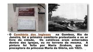 • O Cemitério dos Ingleses na Gamboa, Rio de
Janeiro, foi o primeiro cemitério protestante e ao ar
livre da cidade. Os católicos eram enterrados
dentro das igrejas, ou no terreno da mesma. A
pintura foi feita por Maria Graham, que foi
preceptora da princesa Maria da Glória, em 1823. 14
 