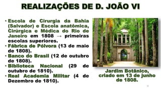 • Escola de Cirurgia da Bahia
(Salvador) e Escola anatômica,
Cirúrgica e Médica do Rio de
Janeiro em 1808 → primeiras
escolas superiores.
• Fábrica de Pólvora (13 de maio
de 1808).
• Banco do Brasil (12 de outubro
de 1808).
• Biblioteca Nacional (29 de
outubro de 1810).
• Real Academia Militar (4 de
Dezembro de 1810).
16
Jardim Botânico,
criado em 13 de junho
de 1808.
 