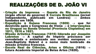 • Criação da Imprensa → Gazeta do Rio de Janeiro
(órgão oficial do governo) X Correio Braziliense (jornal
independente, publicado em Londres) → ambos
fundados em 1808.
• Expedição à Guiana Francesa (1809)  que foi
devolvida após o Congresso de Viena  e intervenções
no Uruguai ou Banda Oriental (Província Cisplatina) em
1811, 1816 e 1821.
• Missão Artística Francesa (1816) liderada por Joaquim
Lebreton  A capital do Império precisava ser
remodelada e embelezada aos moldes europeus 
Jean-Baptiste Debret é o nome mais lembrado da
missão artística francesa.
• Escola Real de Ciências, Artes e Ofícios (1816) 
futura Academia Imperial de Belas Artes (1826). 17
 