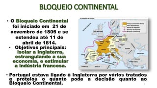 • Portugal estava ligado à Inglaterra por vários tratados
e protelou o quanto pode a decisão quanto ao
Bloqueio Continental. 2
• O Bloqueio Continental
foi iniciado em 21 de
novembro de 1806 e se
estendeu até 11 de
abril de 1814.
• Objetivos principais:
isolar a Inglaterra,
estrangulando a sua
economia, e estimular
a indústria francesa.
 